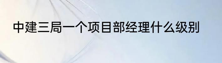中建三局一个项目部经理什么级别