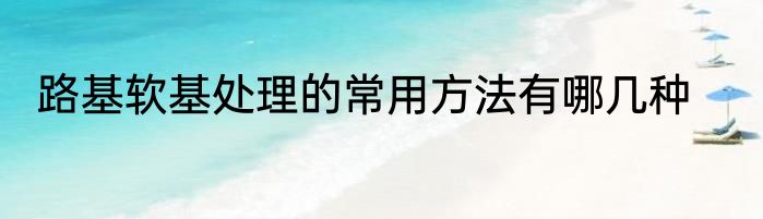路基软基处理的常用方法有哪几种