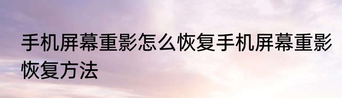手机屏幕重影怎么恢复手机屏幕重影恢复方法