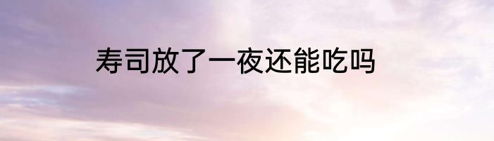 寿司放了一夜还能吃吗