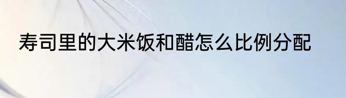 寿司里的大米饭和醋怎么比例分配