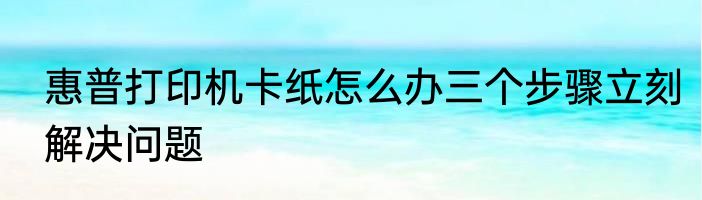 惠普打印机卡纸怎么办三个步骤立刻解决问题