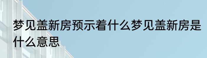 梦见盖新房预示着什么梦见盖新房是什么意思