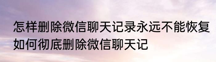 怎样删除微信聊天记录永远不能恢复如何彻底删除微信聊天记