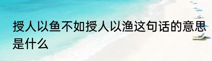 授人以鱼不如授人以渔这句话的意思是什么