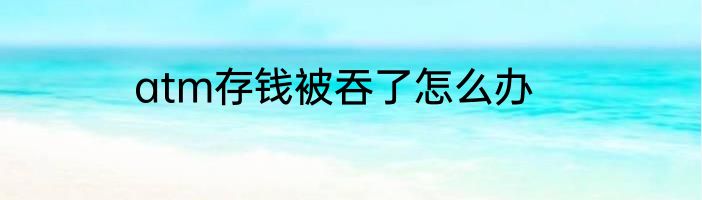 atm存钱被吞了怎么办