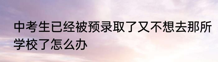 中考生已经被预录取了又不想去那所学校了怎么办