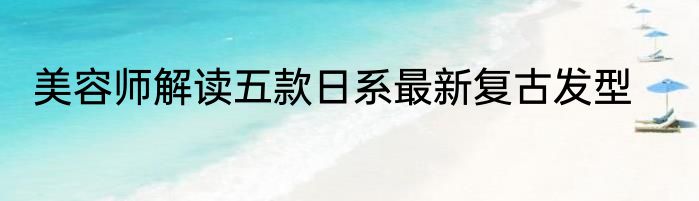 美容师解读五款日系最新复古发型