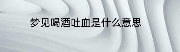 梦见喝酒吐血是什么意思
