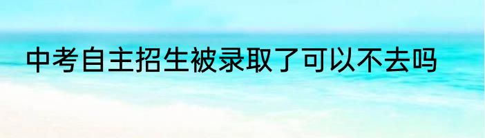 中考自主招生被录取了可以不去吗