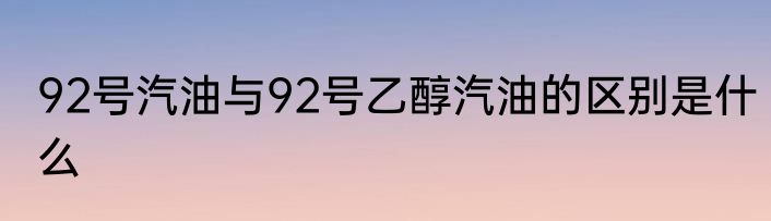 92号汽油与92号乙醇汽油的区别是什么