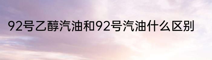 92号乙醇汽油和92号汽油什么区别