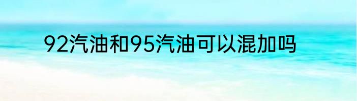 92汽油和95汽油可以混加吗