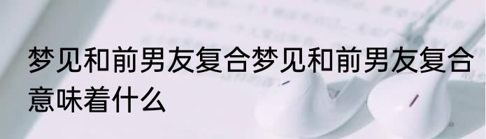 梦见和前男友复合梦见和前男友复合意味着什么