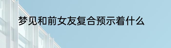 梦见和前女友复合预示着什么