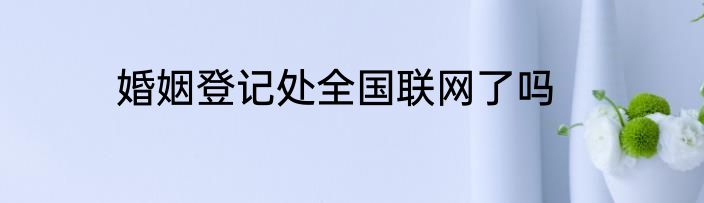婚姻登记处全国联网了吗