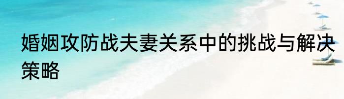 婚姻攻防战夫妻关系中的挑战与解决策略