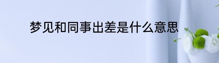 梦见和同事出差是什么意思