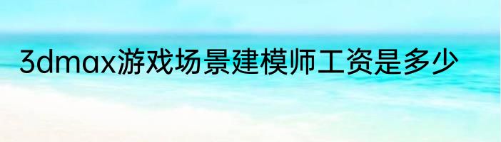3dmax游戏场景建模师工资是多少