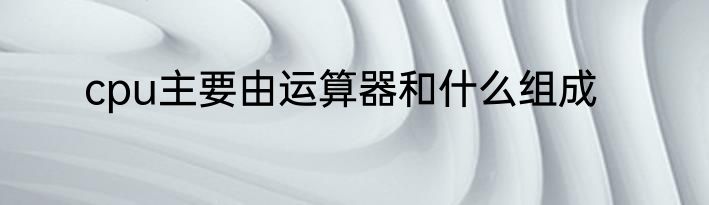 cpu主要由运算器和什么组成