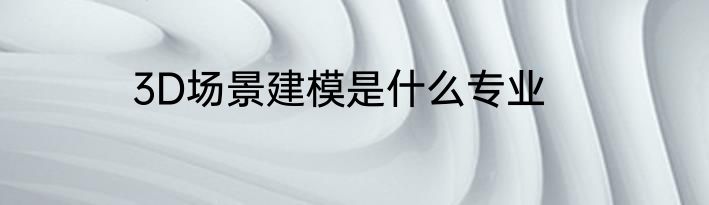 3D场景建模是什么专业