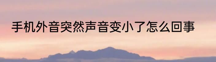 手机外音突然声音变小了怎么回事