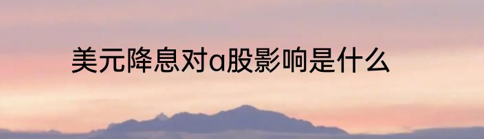 美元降息对a股影响是什么