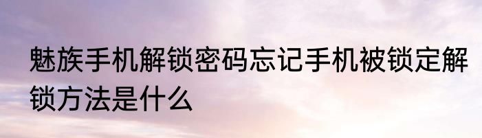 魅族手机解锁密码忘记手机被锁定解锁方法是什么