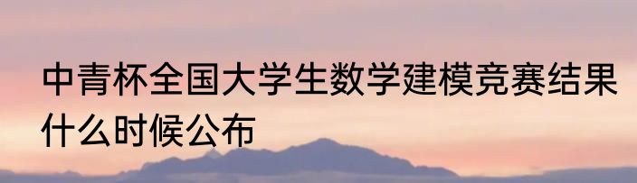 中青杯全国大学生数学建模竞赛结果什么时候公布
