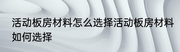 活动板房材料怎么选择活动板房材料如何选择