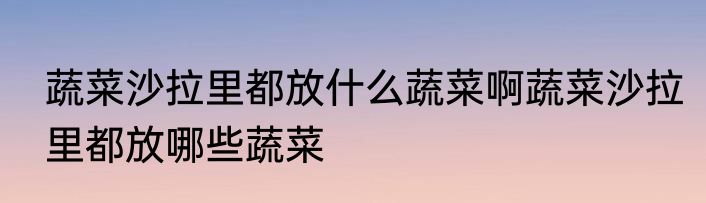 蔬菜沙拉里都放什么蔬菜啊蔬菜沙拉里都放哪些蔬菜
