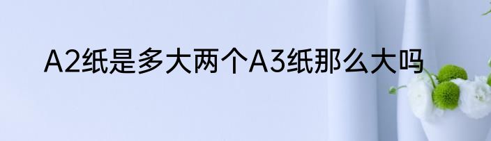 A2纸是多大两个A3纸那么大吗