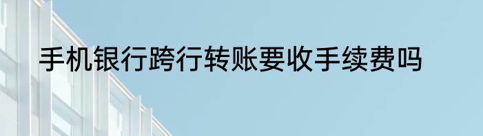 手机银行跨行转账要收手续费吗
