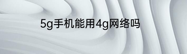 5g手机能用4g网络吗