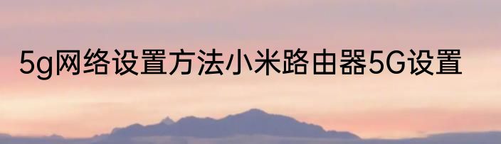 5g网络设置方法小米路由器5G设置