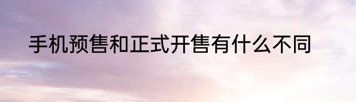 手机预售和正式开售有什么不同