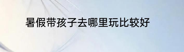 暑假带孩子去哪里玩比较好