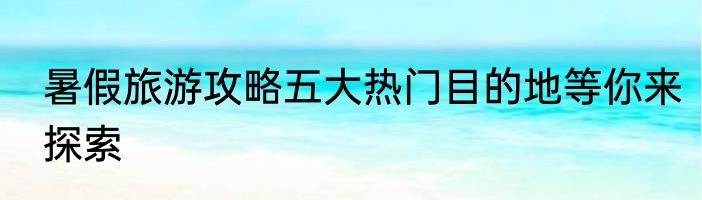 暑假旅游攻略五大热门目的地等你来探索