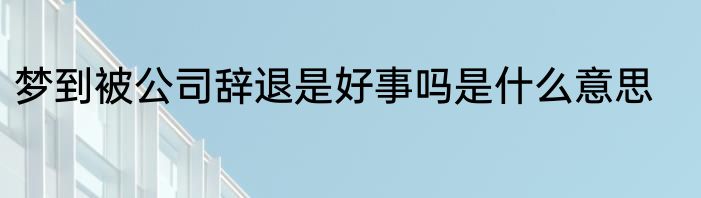 梦到被公司辞退是好事吗是什么意思