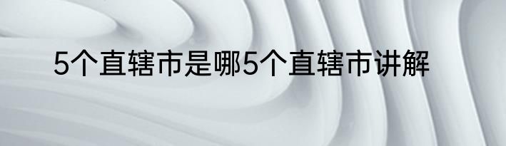 5个直辖市是哪5个直辖市讲解