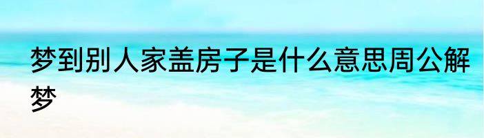 梦到别人家盖房子是什么意思周公解梦