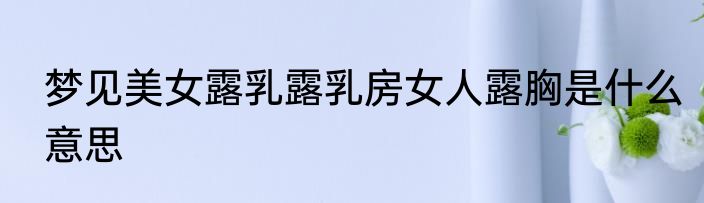 梦见美女露乳露乳房女人露胸是什么意思