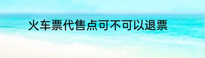 火车票代售点可不可以退票