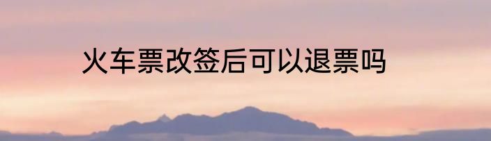 火车票改签后可以退票吗