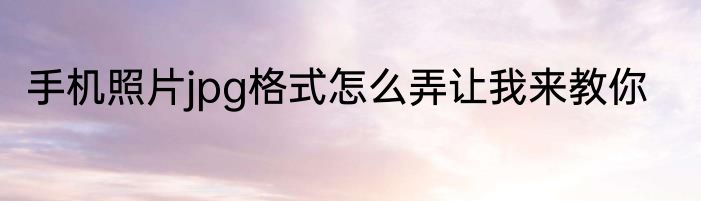 手机照片jpg格式怎么弄让我来教你