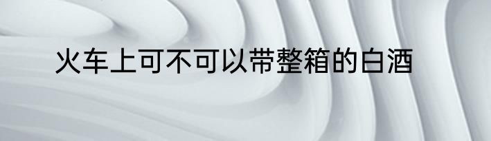 火车上可不可以带整箱的白酒