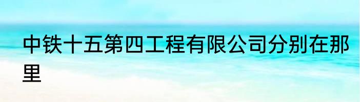 中铁十五第四工程有限公司分别在那里