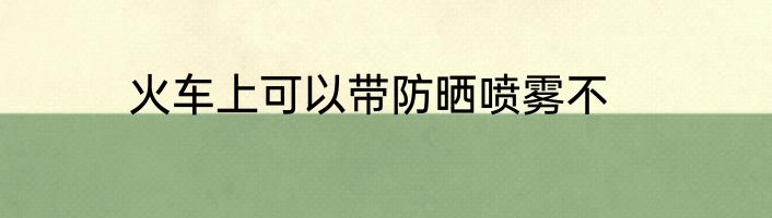 火车上可以带防晒喷雾不