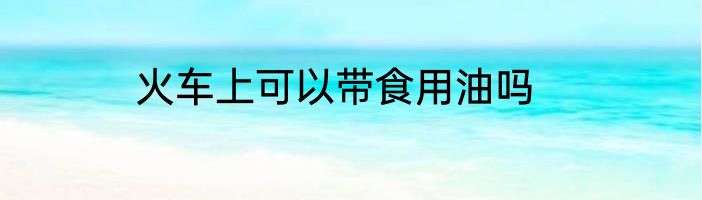 火车上可以带食用油吗
