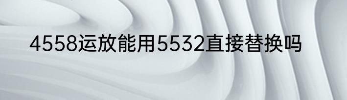 4558运放能用5532直接替换吗